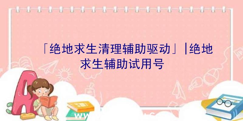 「绝地求生清理辅助驱动」|绝地求生辅助试用号